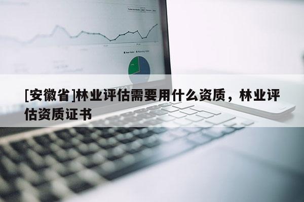 [安徽省]林業(yè)評估需要用什么資質(zhì)，林業(yè)評估資質(zhì)證書