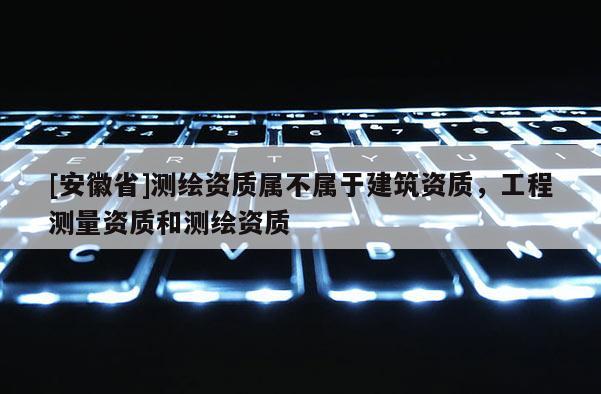 [安徽省]測繪資質(zhì)屬不屬于建筑資質(zhì)，工程測量資質(zhì)和測繪資質(zhì)