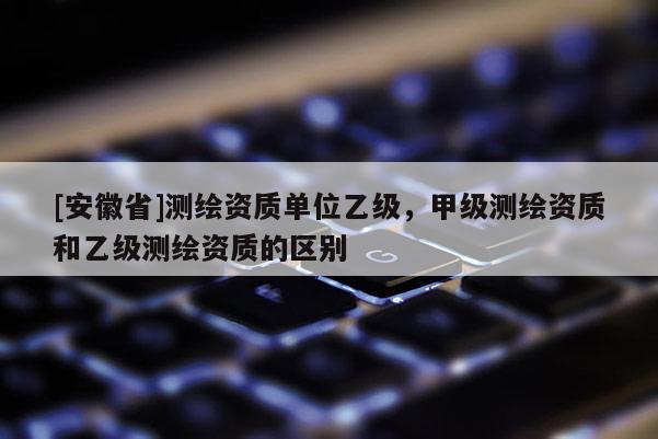 [安徽省]測(cè)繪資質(zhì)單位乙級(jí)，甲級(jí)測(cè)繪資質(zhì)和乙級(jí)測(cè)繪資質(zhì)的區(qū)別