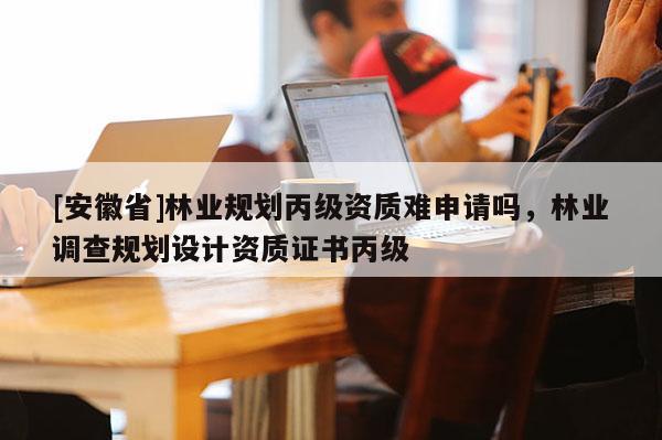[安徽省]林業(yè)規(guī)劃丙級(jí)資質(zhì)難申請(qǐng)嗎，林業(yè)調(diào)查規(guī)劃設(shè)計(jì)資質(zhì)證書丙級(jí)