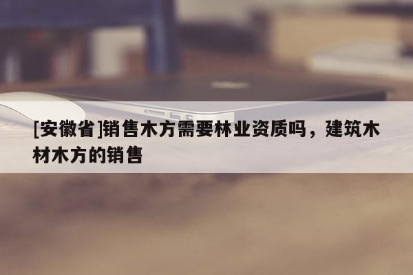 [安徽省]銷售木方需要林業(yè)資質嗎，建筑木材木方的銷售