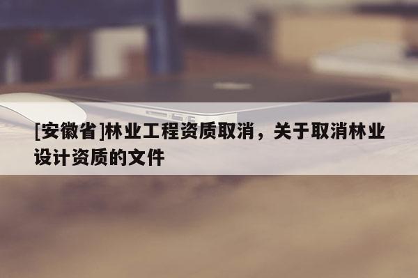 [安徽省]林業(yè)工程資質(zhì)取消，關(guān)于取消林業(yè)設(shè)計(jì)資質(zhì)的文件