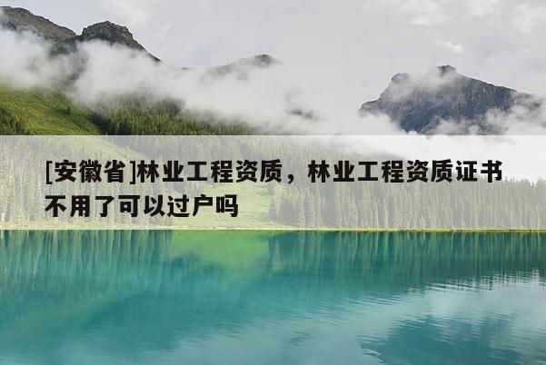 [安徽省]林業(yè)工程資質，林業(yè)工程資質證書不用了可以過戶嗎