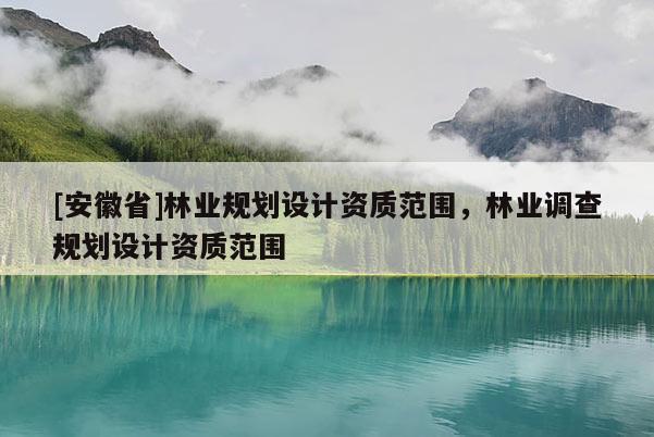 [安徽省]林業(yè)規(guī)劃設(shè)計(jì)資質(zhì)范圍，林業(yè)調(diào)查規(guī)劃設(shè)計(jì)資質(zhì)范圍