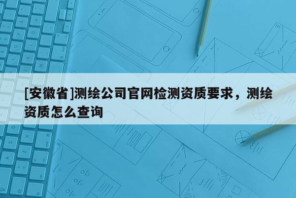 [安徽省]測(cè)繪公司官網(wǎng)檢測(cè)資質(zhì)要求，測(cè)繪資質(zhì)怎么查詢(xún)