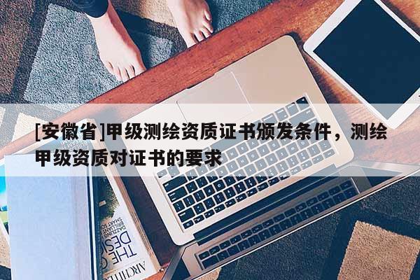 [安徽省]甲級(jí)測(cè)繪資質(zhì)證書頒發(fā)條件，測(cè)繪甲級(jí)資質(zhì)對(duì)證書的要求