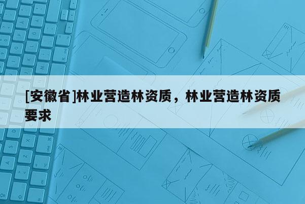 [安徽省]林業(yè)營(yíng)造林資質(zhì)，林業(yè)營(yíng)造林資質(zhì)要求