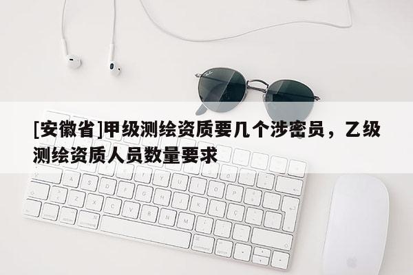 [安徽省]甲級測繪資質要幾個涉密員，乙級測繪資質人員數量要求