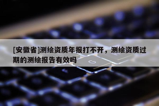 [安徽省]測繪資質(zhì)年報(bào)打不開，測繪資質(zhì)過期的測繪報(bào)告有效嗎