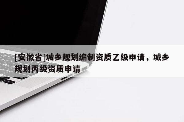 [安徽省]城鄉(xiāng)規(guī)劃編制資質(zhì)乙級申請，城鄉(xiāng)規(guī)劃丙級資質(zhì)申請
