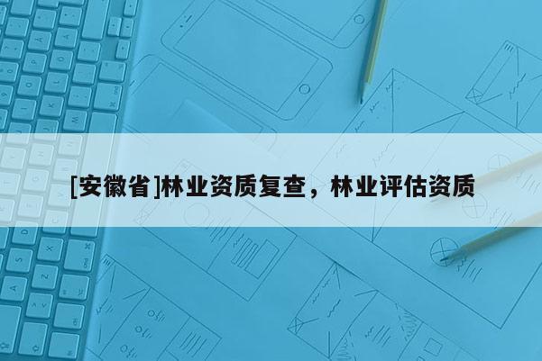 [安徽省]林業(yè)資質(zhì)復(fù)查，林業(yè)評估資質(zhì)