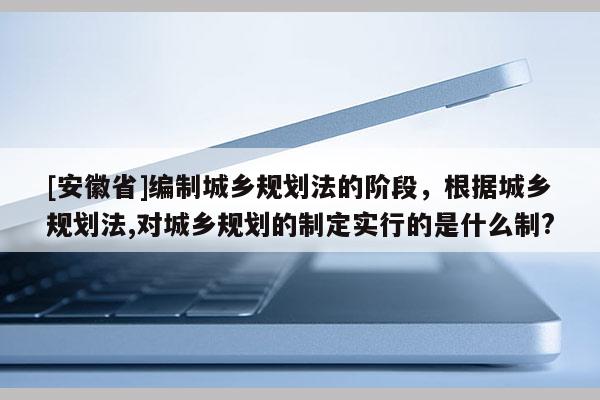 [安徽省]編制城鄉(xiāng)規(guī)劃法的階段，根據(jù)城鄉(xiāng)規(guī)劃法,對城鄉(xiāng)規(guī)劃的制定實(shí)行的是什么制?