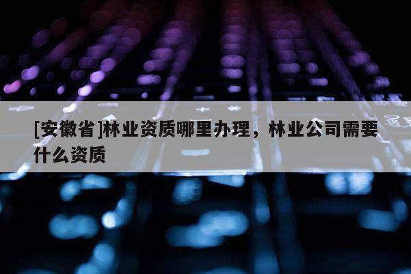 [安徽省]林業(yè)資質(zhì)哪里辦理，林業(yè)公司需要什么資質(zhì)