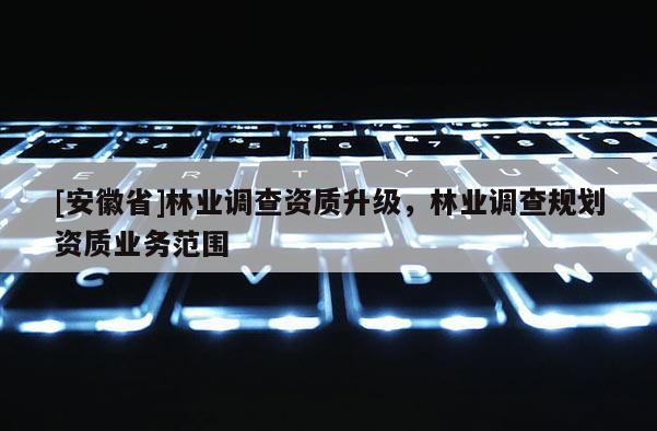 [安徽省]林業(yè)調(diào)查資質(zhì)升級，林業(yè)調(diào)查規(guī)劃資質(zhì)業(yè)務(wù)范圍