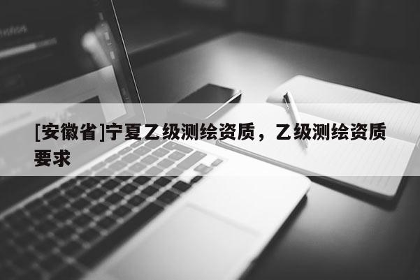 [安徽省]寧夏乙級測繪資質(zhì)，乙級測繪資質(zhì)要求