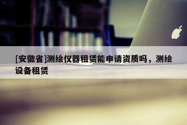[安徽省]測(cè)繪儀器租賃能申請(qǐng)資質(zhì)嗎，測(cè)繪設(shè)備租賃