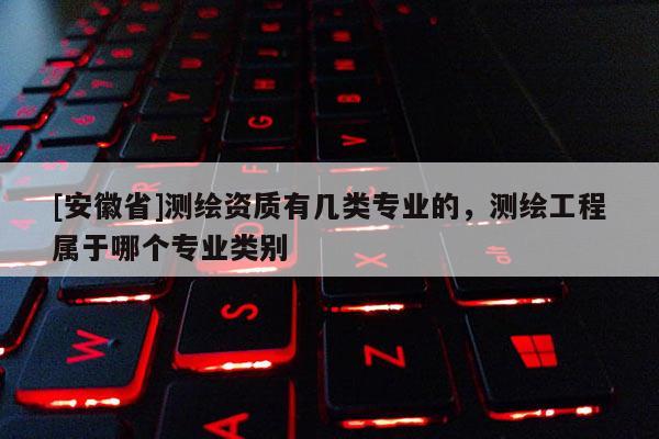 [安徽省]測繪資質(zhì)有幾類專業(yè)的，測繪工程屬于哪個專業(yè)類別