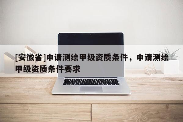 [安徽省]申請測繪甲級資質(zhì)條件，申請測繪甲級資質(zhì)條件要求