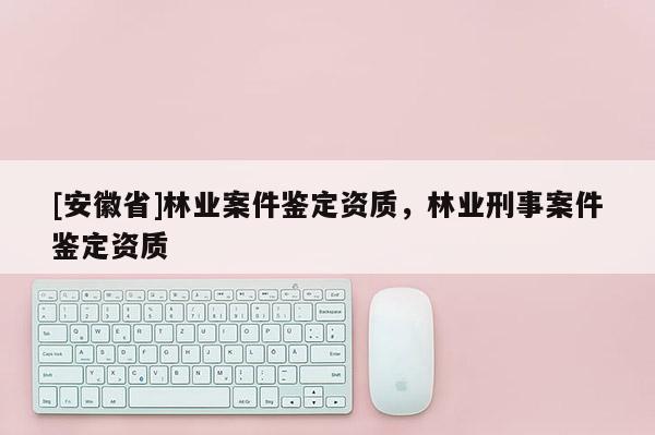 [安徽省]林業(yè)案件鑒定資質(zhì)，林業(yè)刑事案件鑒定資質(zhì)