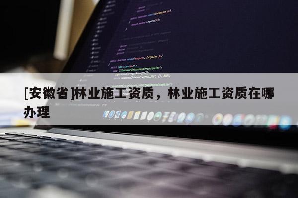 [安徽省]林業(yè)施工資質，林業(yè)施工資質在哪辦理