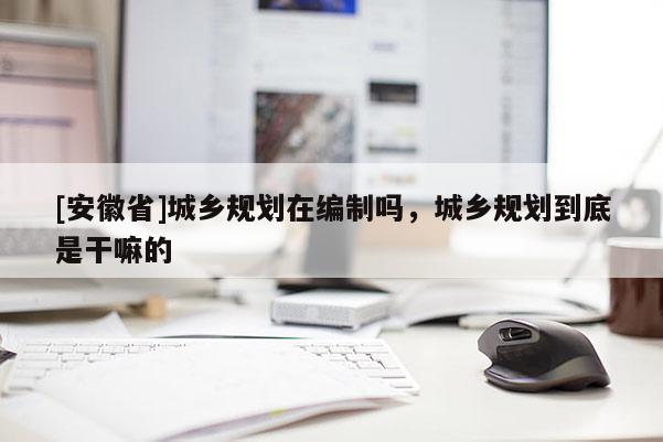 [安徽省]城鄉(xiāng)規(guī)劃在編制嗎，城鄉(xiāng)規(guī)劃到底是干嘛的