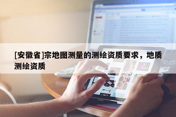 [安徽省]宗地圖測(cè)量的測(cè)繪資質(zhì)要求，地質(zhì)測(cè)繪資質(zhì)