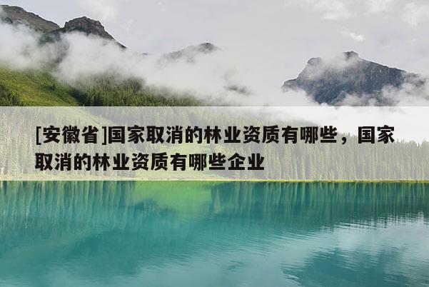 [安徽省]國家取消的林業(yè)資質(zhì)有哪些，國家取消的林業(yè)資質(zhì)有哪些企業(yè)