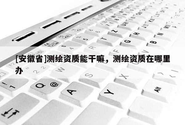 [安徽省]測(cè)繪資質(zhì)能干嘛，測(cè)繪資質(zhì)在哪里辦