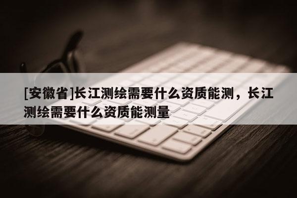 [安徽省]長(zhǎng)江測(cè)繪需要什么資質(zhì)能測(cè)，長(zhǎng)江測(cè)繪需要什么資質(zhì)能測(cè)量