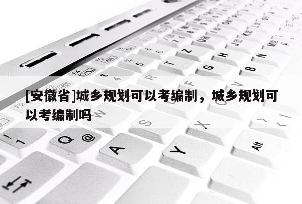 [安徽省]城鄉(xiāng)規(guī)劃可以考編制，城鄉(xiāng)規(guī)劃可以考編制嗎