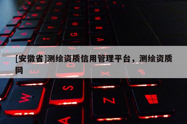 [安徽省]測繪資質信用管理平臺，測繪資質網(wǎng)