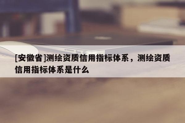 [安徽省]測(cè)繪資質(zhì)信用指標(biāo)體系，測(cè)繪資質(zhì)信用指標(biāo)體系是什么