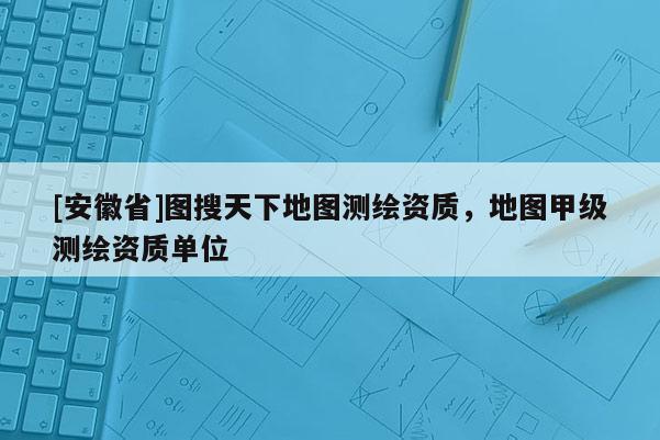 [安徽省]圖搜天下地圖測繪資質，地圖甲級測繪資質單位