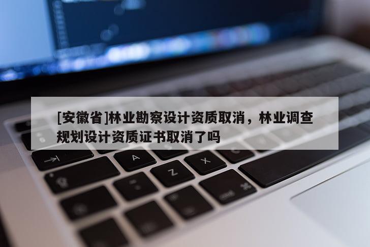 [安徽省]林業(yè)勘察設(shè)計(jì)資質(zhì)取消，林業(yè)調(diào)查規(guī)劃設(shè)計(jì)資質(zhì)證書取消了嗎