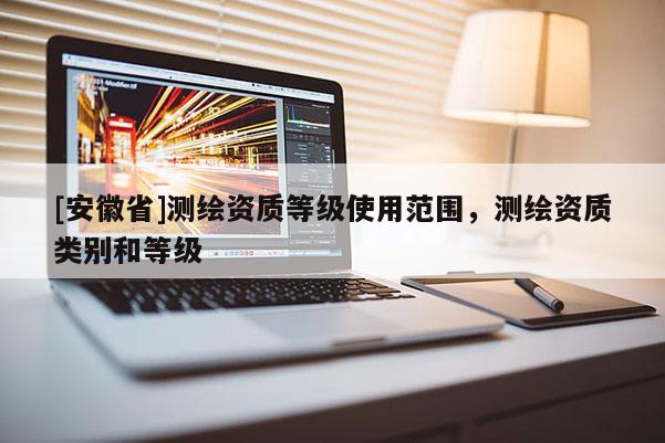 [安徽省]測繪資質(zhì)等級使用范圍，測繪資質(zhì)類別和等級