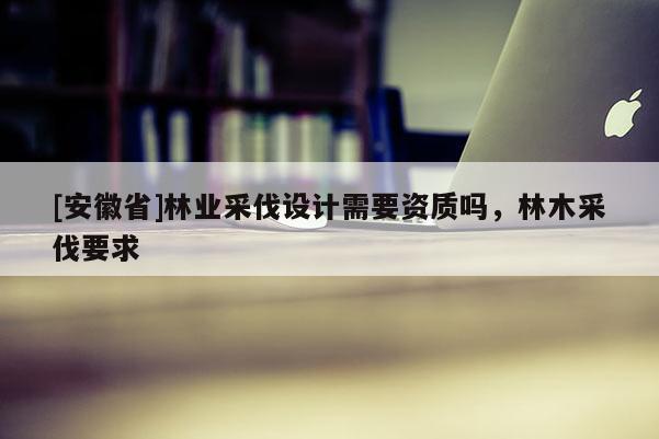 [安徽省]林業(yè)采伐設(shè)計(jì)需要資質(zhì)嗎，林木采伐要求