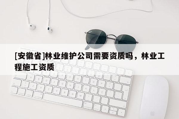 [安徽省]林業(yè)維護公司需要資質嗎，林業(yè)工程施工資質