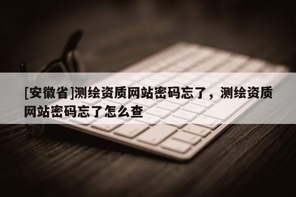 [安徽省]測(cè)繪資質(zhì)網(wǎng)站密碼忘了，測(cè)繪資質(zhì)網(wǎng)站密碼忘了怎么查