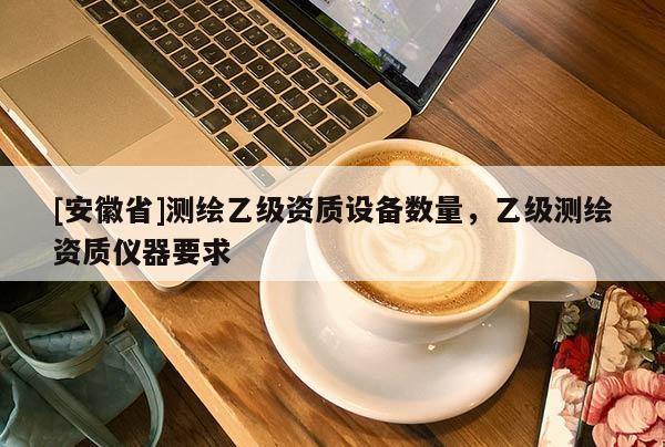[安徽省]測繪乙級資質(zhì)設(shè)備數(shù)量，乙級測繪資質(zhì)儀器要求