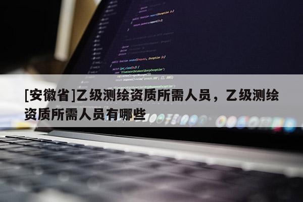 [安徽省]乙級測繪資質(zhì)所需人員，乙級測繪資質(zhì)所需人員有哪些