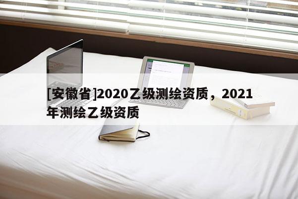 [安徽省]2020乙級測繪資質(zhì)，2021年測繪乙級資質(zhì)