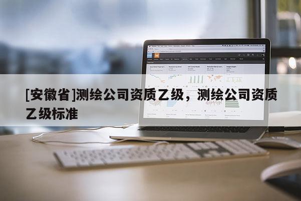 [安徽省]測繪公司資質(zhì)乙級，測繪公司資質(zhì)乙級標(biāo)準(zhǔn)