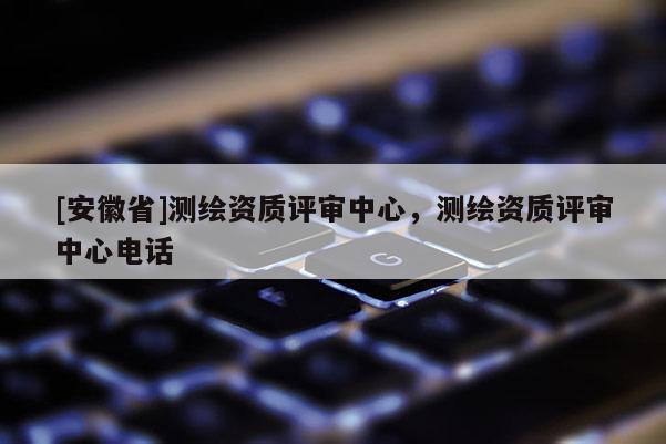 [安徽省]測繪資質(zhì)評(píng)審中心，測繪資質(zhì)評(píng)審中心電話