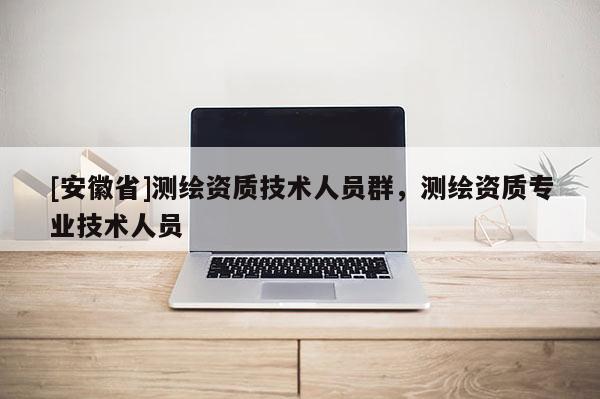 [安徽省]測繪資質(zhì)技術(shù)人員群，測繪資質(zhì)專業(yè)技術(shù)人員