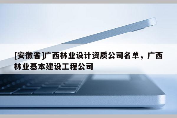 [安徽省]廣西林業(yè)設(shè)計資質(zhì)公司名單，廣西林業(yè)基本建設(shè)工程公司