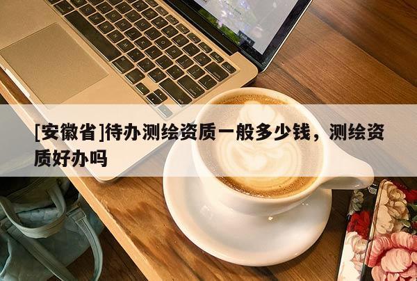 [安徽省]待辦測繪資質(zhì)一般多少錢，測繪資質(zhì)好辦嗎