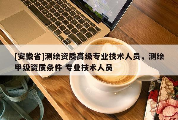 [安徽省]測繪資質(zhì)高級專業(yè)技術(shù)人員，測繪甲級資質(zhì)條件 專業(yè)技術(shù)人員