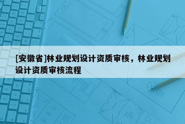 [安徽省]林業(yè)規(guī)劃設(shè)計(jì)資質(zhì)審核，林業(yè)規(guī)劃設(shè)計(jì)資質(zhì)審核流程