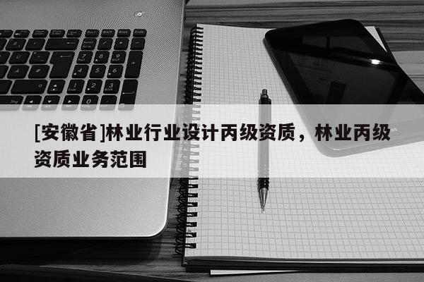 [安徽省]林業(yè)行業(yè)設(shè)計丙級資質(zhì)，林業(yè)丙級資質(zhì)業(yè)務(wù)范圍