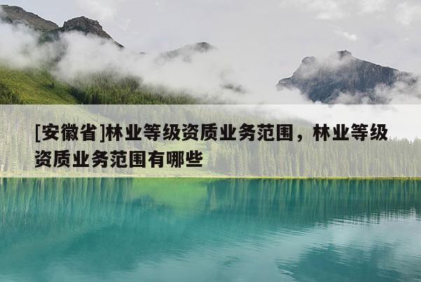 [安徽省]林業(yè)等級資質(zhì)業(yè)務(wù)范圍，林業(yè)等級資質(zhì)業(yè)務(wù)范圍有哪些